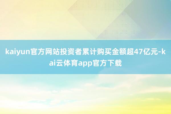 kaiyun官方网站投资者累计购买金额超47亿元-kai云体育app官方下载