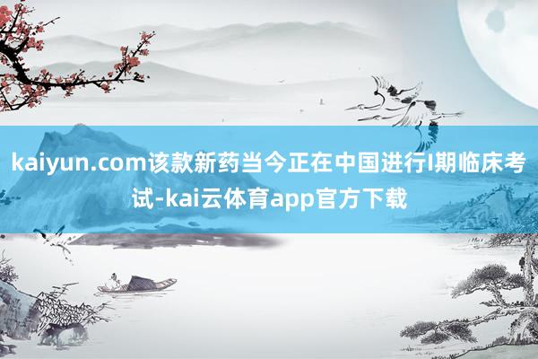 kaiyun.com该款新药当今正在中国进行I期临床考试-kai云体育app官方下载