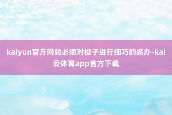 kaiyun官方网站必须对橙子进行细巧的惩办-kai云体育app官方下载