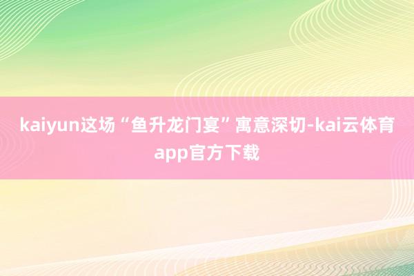 kaiyun这场“鱼升龙门宴”寓意深切-kai云体育app官方下载