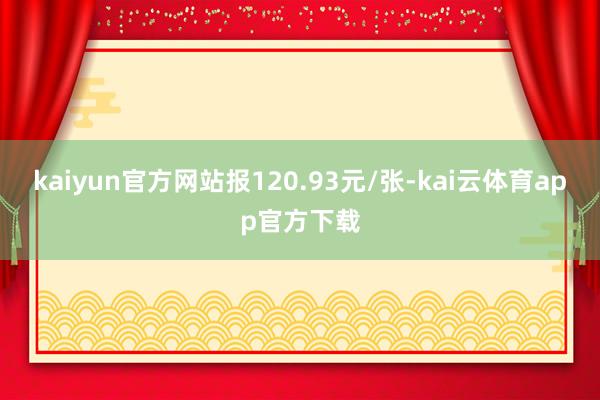 kaiyun官方网站报120.93元/张-kai云体育app官方下载