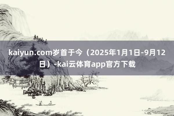 kaiyun.com岁首于今（2025年1月1日-9月12日）-kai云体育app官方下载
