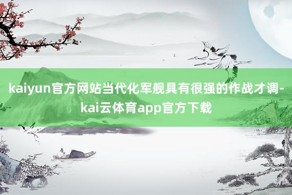 kaiyun官方网站当代化军舰具有很强的作战才调-kai云体育app官方下载