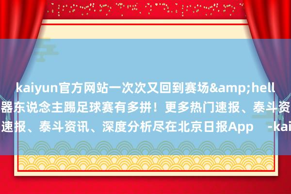 kaiyun官方网站一次次又回到赛场&hellip;&hellip;视频看机器东说念主踢足球赛有多拼！更多热门速报、泰斗资讯、深度分析尽在北京日报App    -kai云体育app官方下载