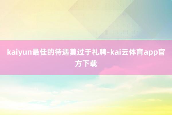 kaiyun最佳的待遇莫过于礼聘-kai云体育app官方下载