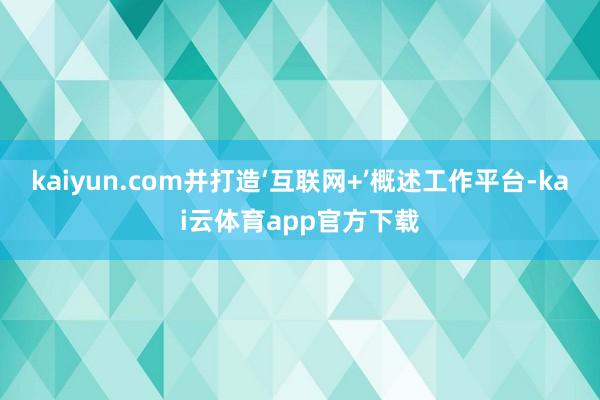 kaiyun.com并打造‘互联网+’概述工作平台-kai云体育app官方下载
