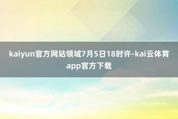 kaiyun官方网站领域7月5日18时许-kai云体育app官方下载