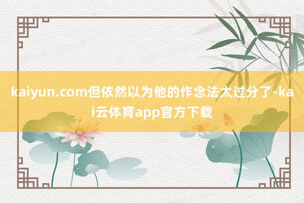 kaiyun.com但依然以为他的作念法太过分了-kai云体育app官方下载