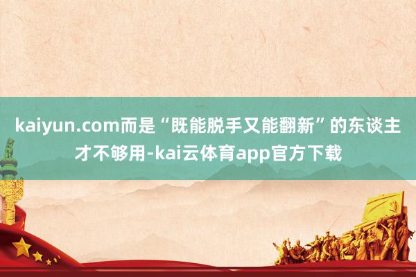 kaiyun.com而是“既能脱手又能翻新”的东谈主才不够用-kai云体育app官方下载