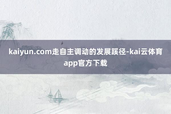 kaiyun.com走自主调动的发展蹊径-kai云体育app官方下载