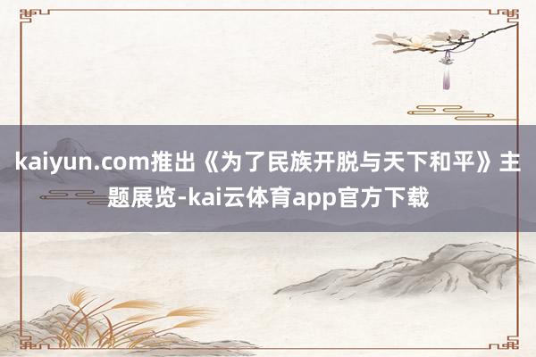 kaiyun.com推出《为了民族开脱与天下和平》主题展览-kai云体育app官方下载