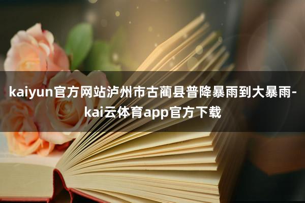 kaiyun官方网站泸州市古蔺县普降暴雨到大暴雨-kai云体育app官方下载