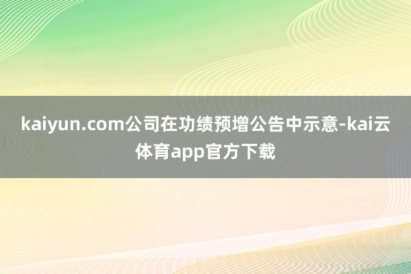 kaiyun.com公司在功绩预增公告中示意-kai云体育app官方下载