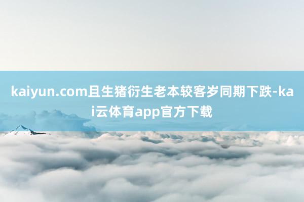 kaiyun.com且生猪衍生老本较客岁同期下跌-kai云体育app官方下载