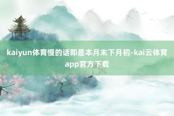 kaiyun体育慢的话即是本月末下月初-kai云体育app官方下载