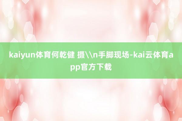 kaiyun体育何乾健 摄\n手脚现场-kai云体育app官方下载