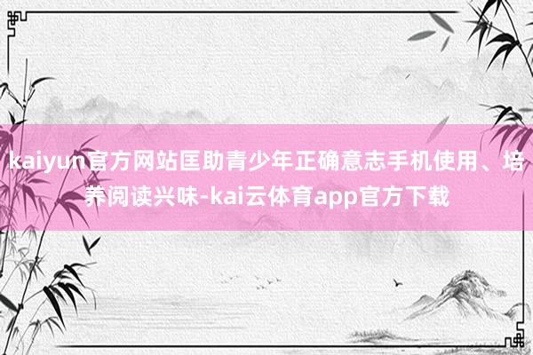 kaiyun官方网站匡助青少年正确意志手机使用、培养阅读兴味-kai云体育app官方下载