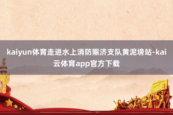 kaiyun体育走进水上消防赈济支队黄泥塝站-kai云体育app官方下载
