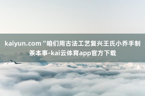 kaiyun.com“咱们用古法工艺复兴王氏小乔手制茶本事-kai云体育app官方下载