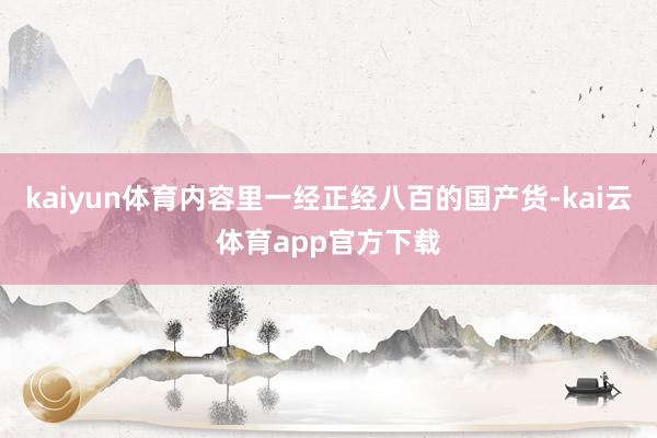 kaiyun体育内容里一经正经八百的国产货-kai云体育app官方下载