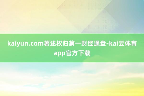 kaiyun.com著述权归第一财经通盘-kai云体育app官方下载