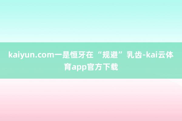 kaiyun.com一是恒牙在 “规避” 乳齿-kai云体育app官方下载