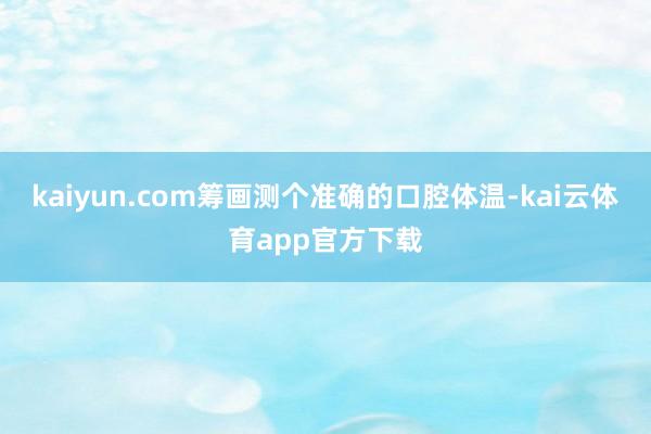 kaiyun.com筹画测个准确的口腔体温-kai云体育app官方下载
