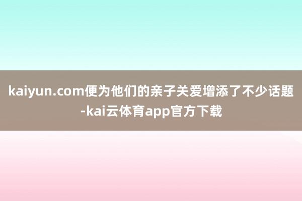 kaiyun.com便为他们的亲子关爱增添了不少话题-kai云体育app官方下载