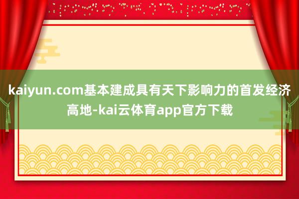 kaiyun.com基本建成具有天下影响力的首发经济高地-kai云体育app官方下载