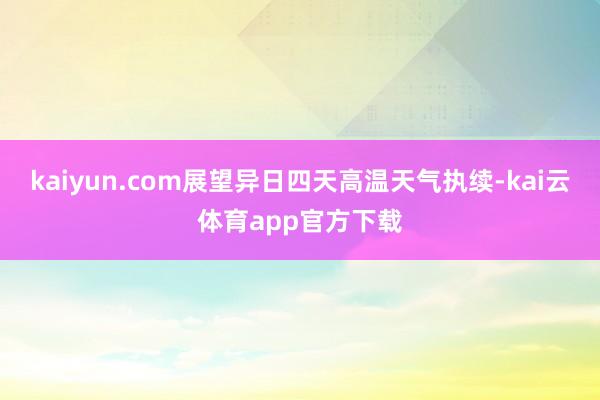 kaiyun.com展望异日四天高温天气执续-kai云体育app官方下载