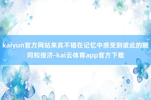 kaiyun官方网站来宾不错在记忆中感受到彼此的随同和接济-kai云体育app官方下载