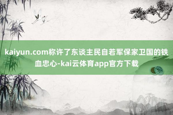 kaiyun.com称许了东谈主民自若军保家卫国的铁血忠心-kai云体育app官方下载