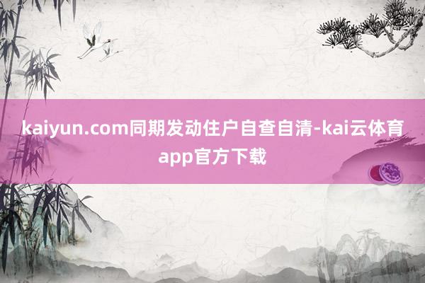 kaiyun.com同期发动住户自查自清-kai云体育app官方下载
