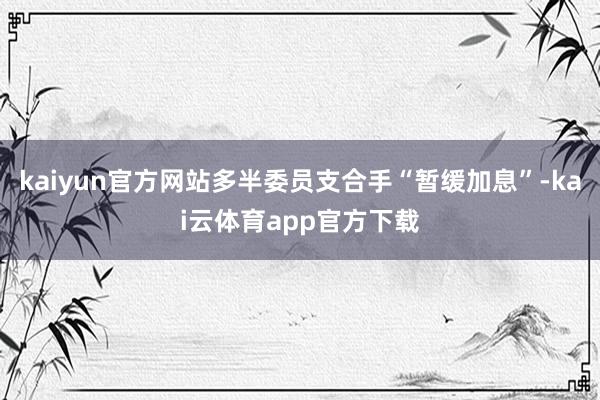 kaiyun官方网站多半委员支合手“暂缓加息”-kai云体育app官方下载
