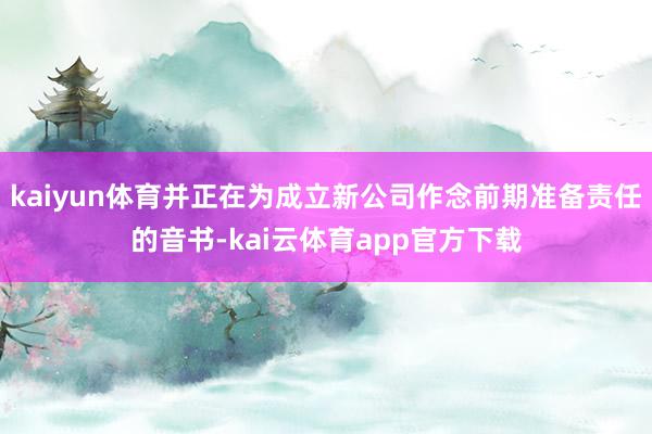 kaiyun体育并正在为成立新公司作念前期准备责任的音书-kai云体育app官方下载