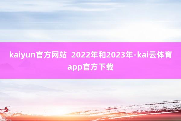kaiyun官方网站  2022年和2023年-kai云体育app官方下载