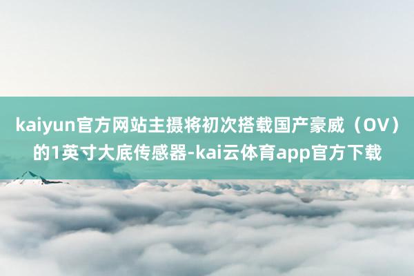 kaiyun官方网站主摄将初次搭载国产豪威（OV）的1英寸大底传感器-kai云体育app官方下载