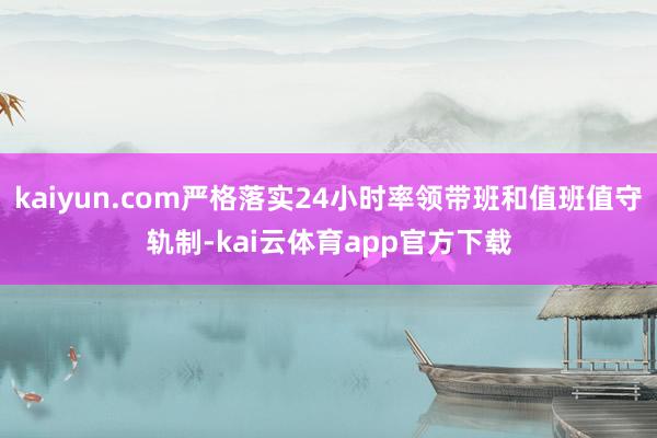 kaiyun.com严格落实24小时率领带班和值班值守轨制-kai云体育app官方下载