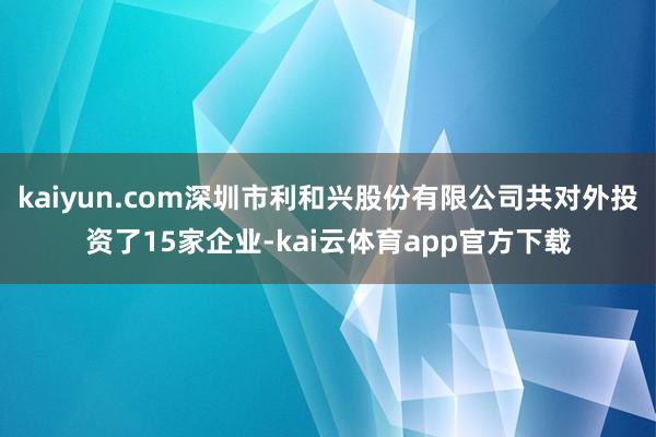 kaiyun.com深圳市利和兴股份有限公司共对外投资了15家企业-kai云体育app官方下载