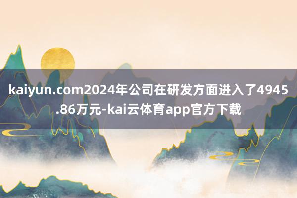 kaiyun.com2024年公司在研发方面进入了4945.86万元-kai云体育app官方下载