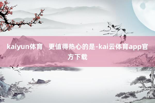 kaiyun体育   更值得热心的是-kai云体育app官方下载