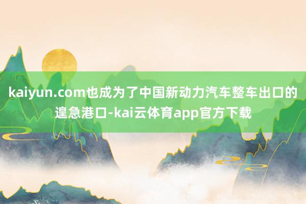 kaiyun.com也成为了中国新动力汽车整车出口的遑急港口-kai云体育app官方下载