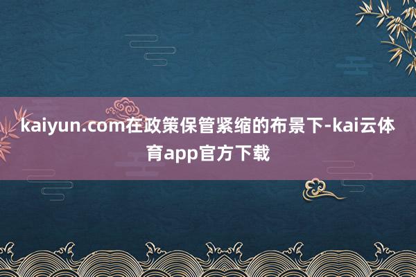 kaiyun.com在政策保管紧缩的布景下-kai云体育app官方下载
