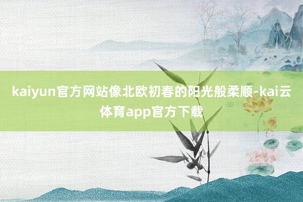 kaiyun官方网站像北欧初春的阳光般柔顺-kai云体育app官方下载