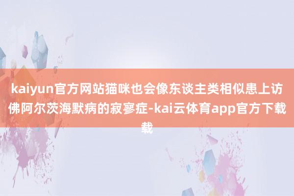 kaiyun官方网站猫咪也会像东谈主类相似患上访佛阿尔茨海默病的寂寥症-kai云体育app官方下载