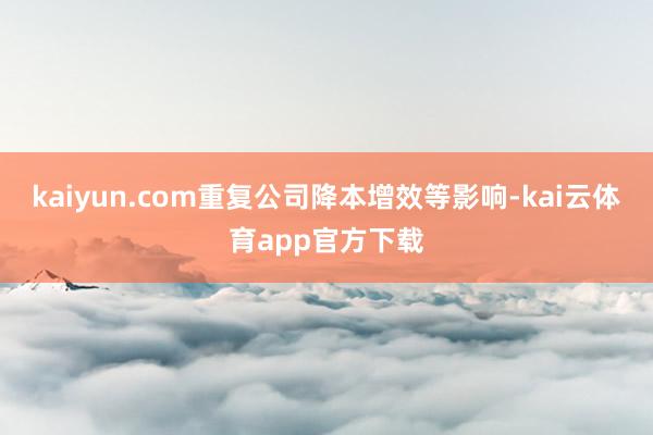 kaiyun.com重复公司降本增效等影响-kai云体育app官方下载