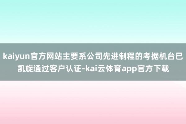 kaiyun官方网站主要系公司先进制程的考据机台已凯旋通过客户认证-kai云体育app官方下载