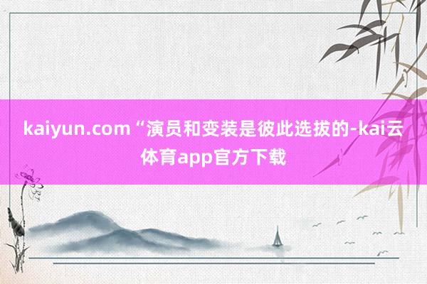 kaiyun.com“演员和变装是彼此选拔的-kai云体育app官方下载