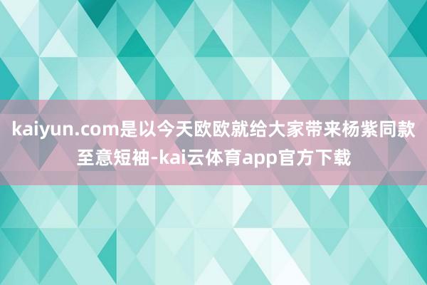 kaiyun.com是以今天欧欧就给大家带来杨紫同款至意短袖-kai云体育app官方下载