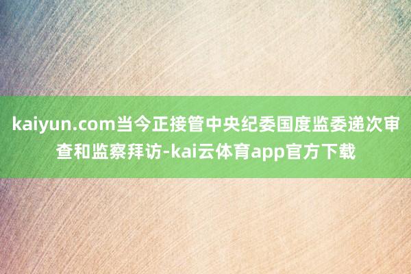 kaiyun.com当今正接管中央纪委国度监委递次审查和监察拜访-kai云体育app官方下载